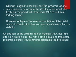 -
Orientation of the proximal femur locking screws has little
effect on fixation stability, with both oblique and transverse
proximal locking screws showing equal axial load to failure.
.
-
Oblique ( angled to nail axis, not 90°) proximal locking
screws appear to increase the stability of proximal tibia
fractures compared with transverse ( 90° to nail axis)
locking screws.
However, oblique or transverse orientation of the distal
screws in distal-third tibia fractures has minimal effect on
stability
 