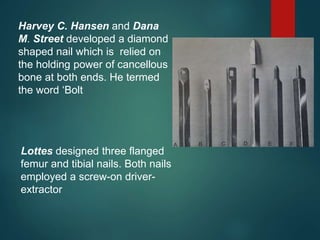 Harvey C. Hansen and Dana
M. Street developed a diamond
shaped nail which is relied on
the holding power of cancellous
bone at both ends. He termed
the word ‘Bolt
Lottes designed three flanged
femur and tibial nails. Both nails
employed a screw-on driver-
extractor
 