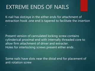EXTREME ENDS OF NAILS
K-nail has slot/eye in the either ends for attachment of
extraction hook .one end is tapered to facilitate the insertion
.
Present version of cannulated locking screw contains
cylinderical proximal end with internally threaded core to
allow firm attachment of driver and extracter.
Holes for interlocking screws present either ends .
Some nails have slots near the distal end for placement of
anti rotation screw
 