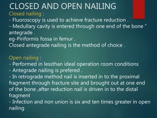 CLOSED AND OPEN NAILING
Closed nailing :
- Fluoroscopy is used to achieve fracture reduction .
- Medullary cavity is entered through one end of the bone “
antegrade .
eg-Piriformis fossa in femur .
Closed antegrade nailing is the method of choice .
Open nailing :
- Performed in lessthan ideal operation room conditions
- Antegrade nailing is prefered .
- In retrograde method nail is inserted in to the proximal
fragment through fracture site and brought out at one end
of the bone ,after reduction nail is driven in to the distal
fragment
- Infection and non union is six and ten times greater in open
nailing
 
