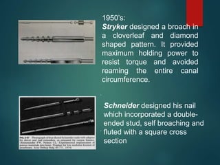 1950’s:
Stryker designed a broach in
a cloverleaf and diamond
shaped pattern. It provided
maximum holding power to
resist torque and avoided
reaming the entire canal
circumference.
.
.
Schneider designed his nail
which incorporated a double-
ended stud, self broaching and
fluted with a square cross
section
 