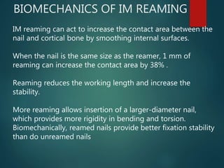 BIOMECHANICS OF IM REAMING
IM reaming can act to increase the contact area between the
nail and cortical bone by smoothing internal surfaces.
When the nail is the same size as the reamer, 1 mm of
reaming can increase the contact area by 38% .
Reaming reduces the working length and increase the
stability.
More reaming allows insertion of a larger-diameter nail,
which provides more rigidity in bending and torsion.
Biomechanically, reamed nails provide better fixation stability
than do unreamed nails
 
