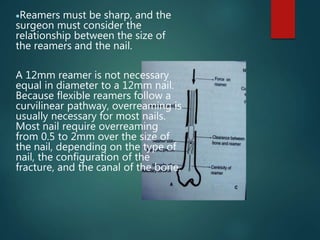 Reamers must be sharp, and the
surgeon must consider the
relationship between the size of
the reamers and the nail.
A 12mm reamer is not necessary
equal in diameter to a 12mm nail.
Because flexible reamers follow a
curvilinear pathway, overreaming is
usually necessary for most nails.
Most nail require overreaming
from 0.5 to 2mm over the size of
the nail, depending on the type of
nail, the configuration of the
fracture, and the canal of the bone.
 