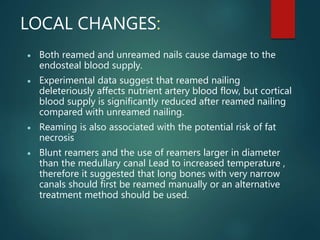 LOCAL CHANGES:
 Both reamed and unreamed nails cause damage to the
endosteal blood supply.
 Experimental data suggest that reamed nailing
deleteriously affects nutrient artery blood flow, but cortical
blood supply is significantly reduced after reamed nailing
compared with unreamed nailing.
 Reaming is also associated with the potential risk of fat
necrosis
 Blunt reamers and the use of reamers larger in diameter
than the medullary canal Lead to increased temperature ,
therefore it suggested that long bones with very narrow
canals should first be reamed manually or an alternative
treatment method should be used.
 