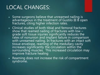 LOCAL CHANGES:
 Some surgeons believe that unreamed nailing is
advantageous in the treatment of Gustilo III B open
fractures, citing higher infection rates.
 Clinical studies of both tibial and femoral fractures
show that reamed nailing of fractures with low –
grade soft tissue injuries significantly reduces the
rates of nonunion and implant failure in comparison
with unreamed nailing. In fractures with an intact soft
tissue envelope, reaming of the medullary cavity
increases significantly the circulation within the
surrounding muscles. This increased circulation may
improve fracture healing
 Reaming does not increase the risk of compartment
syndrome.
 