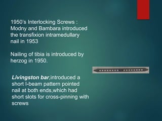 1950’s Interlocking Screws :
Modny and Bambara introduced
the transfixion intramedullary
nail in 1953
Nailing of tibia is introduced by
herzog in 1950.
Livingston bar,introduced a
short I-beam pattern pointed
nail at both ends,which had
short slots for cross-pinning with
screws
 