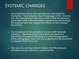 SYSTEMIC CHANGES
 Fat embolism due to IM reaming was described by
Kuntscher. Fat embolism due to passage of IM contents
into the bloodstream can occur only in the IM pressure
associated with instrumentation exceeds the physiologic
IM pressure and out weighs the effects of the normal
blood flow.
 The incidence of fat embolism is more with femoral
reaming,. Reaming of the tibia does not lead to a
significant increase of IM pressure, and intraoperative
echocardiography does not show significant fat embolism
in reamed tibial fractures.
 The use of a venting hole to reduce the IM pressure
increase during reaming is controversial.
 