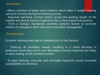 Advantages
• Allows insertion of larger-sized implants which helps in weight bearing
and joint function during the healing process.
- Improves nail-bone cortical contact across the working length of the
implant and directs fracture fragments into a more anatomical position.
- From a biologic standpoint, provides systemic factors to promote
mitosis of osteogenic stem cells and to stimulate osteogenesis.
Disadvantages
Eccentric reaming may lead to malreduction of the fracture.
- Destroys all medullary vessels, resulting in a initial decrease in
endosteal blood flow and in turn decreased immune response and delay
in early healing of the involved cortices.
- In open fractures, avascular and nonviable fragments causes increased
susceptibility to infections.
 