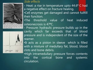 Side effects
- Heat: a rise in temperature upto 44.6⁰ C had
a negative effect on fracture healing.
•Cell enzymes get damaged and cannot fullfill
their function.
•The threshold value of heat induced
osteonecrosis is 47⁰C.
- Pressure: hydraulic pressure builds up in the
cavity which far exceeds that of blood
pressure and is independent of the size of the
reamer.
•It acts as a piston in sleeve which is filled
with a mixture of medullary fat, blood, blood
clots and bone debris.
•High intramedullary pressure forces contents
into the cortical bone and systemic
circulation.
 