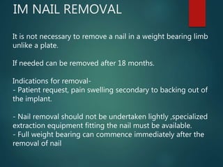IM NAIL REMOVAL
It is not necessary to remove a nail in a weight bearing limb
unlike a plate.
If needed can be removed after 18 months.
Indications for removal-
- Patient request, pain swelling secondary to backing out of
the implant.
- Nail removal should not be undertaken lightly ,specialized
extraction equipment fitting the nail must be available.
- Full weight bearing can commence immediately after the
removal of nail
 