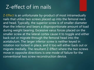 Z-effect of im nails
Z-Effect is an unfortunate by-product of most intramedually
nails that utilize two screws placed up into the femoral neck
and head. Typically, the superior screw is of smaller diameter
than the inferior and bears a disproportionate amount of load
during weight bearing. Excessive varus forces placed on the
smaller screw at the lateral cortex cause it to toggle and either
back out or migrate through the femoral head into the
acetabulum. The larger inferior screw is neither keyed in
rotation nor locked in place, and it too will either back out or
migrate medially. The resultant Z-Effect where the two screws
move in opposite directions is one mode of failure for the
conventional two screw reconstruction device.
 