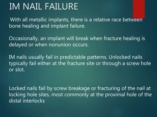 IM NAIL FAILURE
With all metallic implants, there is a relative race between
bone healing and implant failure.
Occasionally, an implant will break when fracture healing is
delayed or when nonunion occurs.
IM nails usually fail in predictable patterns. Unlocked nails
typically fail either at the fracture site or through a screw hole
or slot.
Locked nails fail by screw breakage or fracturing of the nail at
locking hole sites, most commonly at the proximal hole of the
distal interlocks
 