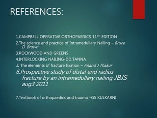 REFERENCES:
1.CAMPBELL OPERATIVE ORTHOPAEDICS 11TH EDITION
2.The science and practice of Intramedullary Nailing – Bruce
D. Brown
3.ROCKWOOD AND GREENS
4.INTERLOCKING NAILING-DD.TANNA
5. The elements of fracture fixation – Anand J Thakur
6.Prospective study of distal end radius
fracture by an intramedullary nailing JBJS
aug3 2011
7.Textbook of orthopaedics and trauma –GS KULKARNI
 