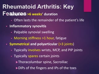 Rheumatoid Arthritis: Key
Features
• Symptoms >6 weeks’ duration
• Often lasts the remainder of the patient’s life
• Inflammatory synovitis
• Palpable synovial swelling
• Morning stiffness >1 hour, fatigue
• Symmetrical and polyarticular (>3 joints)
• Typically involves wrists, MCP, and PIP joints
• Typically spares certain joints
Thoracolumbar spine, Sacroiliac
DIPs of the fingers and IPs of the toes
 