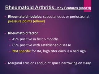 Rheumatoid Arthritis: Key Features (cont’d)
• Rheumatoid nodules: subcutaneous or periosteal at
pressure points (elbow)
• Rheumatoid factor
• 45% positive in first 6 months
• 85% positive with established disease
• Not specific for RA, high titer early is a bad sign
• Marginal erosions and joint space narrowing on x-ray
 