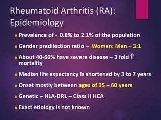 Rheumatoid Arthritis (RA):
Epidemiology
 Prevalence of - 0.8% to 2.1% of the population
 Gender predilection ratio – Women: Men – 3:1
 About 40-60% have severe disease – 3 fold 
mortality
 Median life expectancy is shortened by 3 to 7 years
 Onset mostly between ages of 35 – 60 years
 Genetic – HLA-DR1 – Class II HCA
 Exact etiology is not known
 