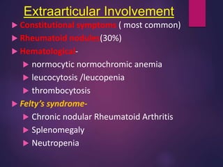  Constitutional symptoms ( most common)
 Rheumatoid nodules(30%)
 Hematological-
 normocytic normochromic anemia
 leucocytosis /leucopenia
 thrombocytosis
 Felty’s syndrome-
 Chronic nodular Rheumatoid Arthritis
 Splenomegaly
 Neutropenia
Extraarticular Involvement
 