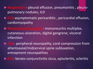  Respiratory- pleural effusion, pneumonitis , pleuro-
pulmonary nodules, ILD
 CVS-asymptomatic pericarditis , pericardial effusion,
cardiomyopathy
 Rheumatoid vasculitis- mononeuritis multiplex,
cutaneous ulceration, digital gangrene, visceral
infarction
 CNS- peripheral neuropathy, cord-compression from
atlantoaxial/midcervical spine subluxation,
entrapment neuropathies
 EYE- kerato-conjunctivitis sicca, episcleritis, scleritis
 