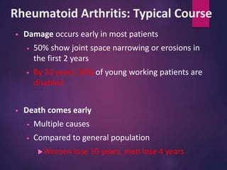 Rheumatoid Arthritis: Typical Course
• Damage occurs early in most patients
• 50% show joint space narrowing or erosions in
the first 2 years
• By 10 years, 50% of young working patients are
disabled
• Death comes early
• Multiple causes
• Compared to general population
Women lose 10 years, men lose 4 years
 
