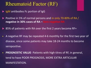 Rheumatoid Factor (RF)
 IgM antibodies Fc portion of IgG
 Positive in 5% of normal persons and in only 70-80% of RA /
negative in 30% cases of RA – Sero negative RA
 85% of patients with RA over the first 2 years become RF+
• A negative RF may be repeated 4-6 monthly for the first two year of
disease, since some patients may take 18-24 months to become
seropositive.
• PROGNOSTIC VALUE- Patients with high titres of RF, in general,
tend to have POOR PROGNOSIS, MORE EXTRA ARTICULAR
MANIFESTATION.
 