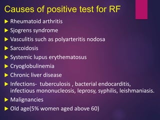 Causes of positive test for RF
 Rheumatoid arthritis
 Sjogrens syndrome
 Vasculitis such as polyarteritis nodosa
 Sarcoidosis
 Systemic lupus erythematosus
 Cryoglobulinemia
 Chronic liver disease
 Infections- tuberculosis , bacterial endocarditis,
infectious mononucleosis, leprosy, syphilis, leishmaniasis.
 Malignancies
 Old age(5% women aged above 60)
 