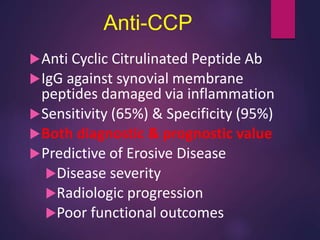 Anti-CCP
Anti Cyclic Citrulinated Peptide Ab
IgG against synovial membrane
peptides damaged via inflammation
Sensitivity (65%) & Specificity (95%)
Both diagnostic & prognostic value
Predictive of Erosive Disease
Disease severity
Radiologic progression
Poor functional outcomes
 