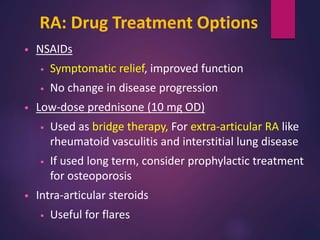 RA: Drug Treatment Options
• NSAIDs
• Symptomatic relief, improved function
• No change in disease progression
• Low-dose prednisone (10 mg OD)
• Used as bridge therapy, For extra-articular RA like
rheumatoid vasculitis and interstitial lung disease
• If used long term, consider prophylactic treatment
for osteoporosis
• Intra-articular steroids
• Useful for flares
 
