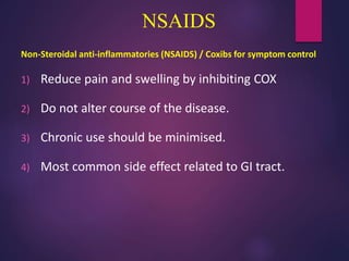 NSAIDS
Non-Steroidal anti-inflammatories (NSAIDS) / Coxibs for symptom control
1) Reduce pain and swelling by inhibiting COX
2) Do not alter course of the disease.
3) Chronic use should be minimised.
4) Most common side effect related to GI tract.
 