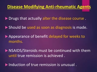 Disease Modifying Anti-rheumatic Agents
 Drugs that actually alter the disease course .
 Should be used as soon as diagnosis is made.
 Appearance of benefit delayed for weeks to
months.
 NSAIDS/Steroids must be continued with them
until true remission is achieved .
 Induction of true remission is unusual .
 