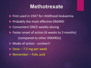 Methotrexate
 First used in 1947 for childhood leukaemia
 Probably the most effective DMARD
 Convenient ONCE weekly dosing
 Faster onset of action (6 weeks to 3 months)
(compared to other DMARDs)
 Mode of action - unclear!!
 Dose – 7.5 mg per week
 Remember – Folic acid
 
