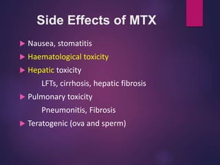 Side Effects of MTX
 Nausea, stomatitis
 Haematological toxicity
 Hepatic toxicity
LFTs, cirrhosis, hepatic fibrosis
 Pulmonary toxicity
Pneumonitis, Fibrosis
 Teratogenic (ova and sperm)
 