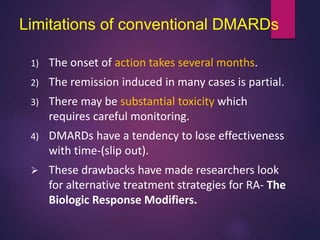 Limitations of conventional DMARDs
1) The onset of action takes several months.
2) The remission induced in many cases is partial.
3) There may be substantial toxicity which
requires careful monitoring.
4) DMARDs have a tendency to lose effectiveness
with time-(slip out).
 These drawbacks have made researchers look
for alternative treatment strategies for RA- The
Biologic Response Modifiers.
 