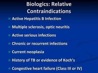 Biologics: Relative
Contraindications
 Active Hepatitis B Infection
 Multiple sclerosis, optic neuritis
 Active serious infections
 Chronic or recurrent infections
 Current neoplasia
 History of TB or evidence of Koch’s
 Congestive heart failure (Class III or IV)
 
