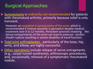 Surgical Approaches
 Synovectomy is ordinarily not recommended for patients
with rheumatoid arthritis, primarily because relief is only
transient.
However, an exception is synovectomy of the wrist, which is
recommended if intense synovitis is persistent despite medical
treatment over 6 to 12 months. Persistent synovitis involving the
dorsal compartments of the wrist can lead to extensor tendon
sheath rupture resulting in severe disability of hand function.
 Total joint arthroplasties , particularly of the knee, hip,
wrist, and elbow, are highly successful.
 Other operations include release of nerve entrapments
(e.g., carpal tunnel syndrome), arthroscopic procedures,
and, occasionally, removal of a symptomatic rheumatoid
nodule.
 
