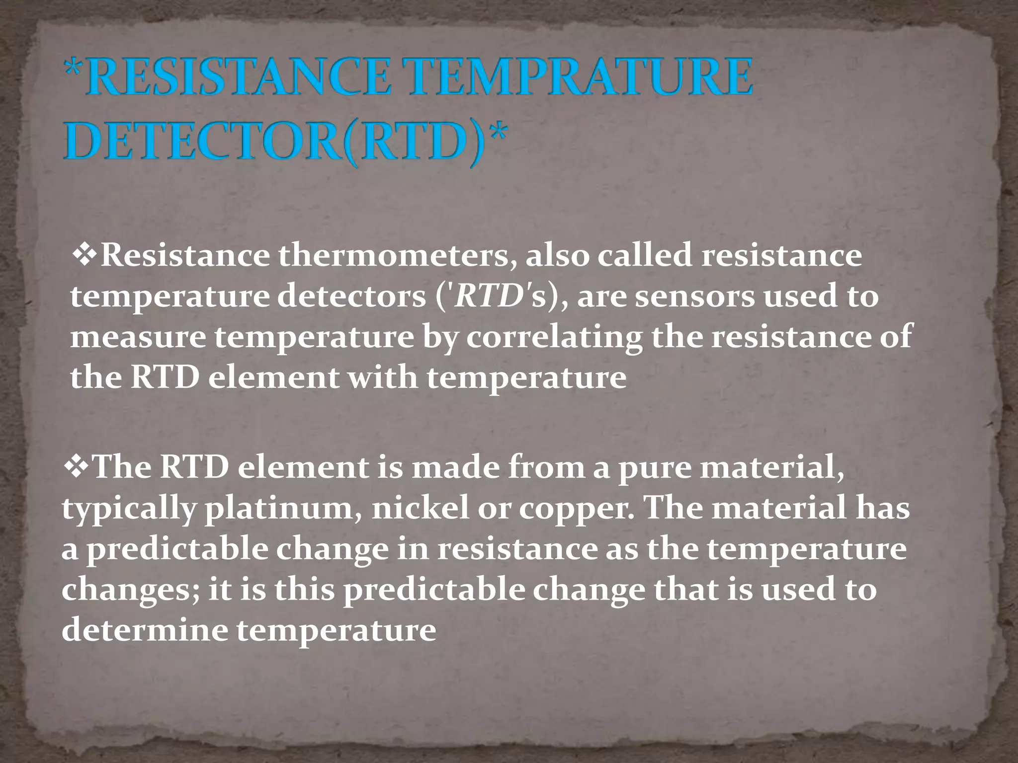 Resistance thermometers, also called resistance
temperature detectors ('RTD's), are sensors used to
measure temperature by correlating the resistance of
the RTD element with temperature
The RTD element is made from a pure material,
typically platinum, nickel or copper. The material has
a predictable change in resistance as the temperature
changes; it is this predictable change that is used to
determine temperature

 