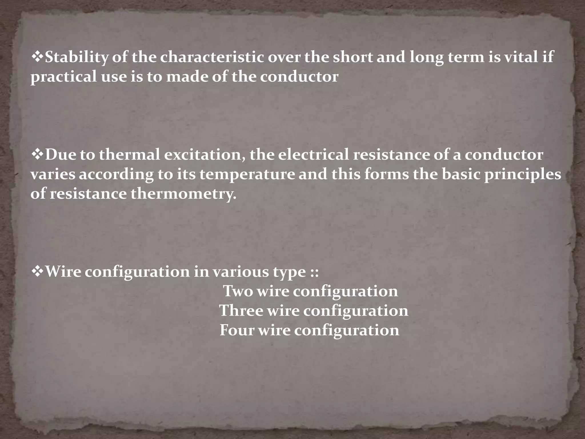 Stability of the characteristic over the short and long term is vital if
practical use is to made of the conductor

Due to thermal excitation, the electrical resistance of a conductor
varies according to its temperature and this forms the basic principles
of resistance thermometry.

Wire configuration in various type ::
Two wire configuration
Three wire configuration
Four wire configuration

 