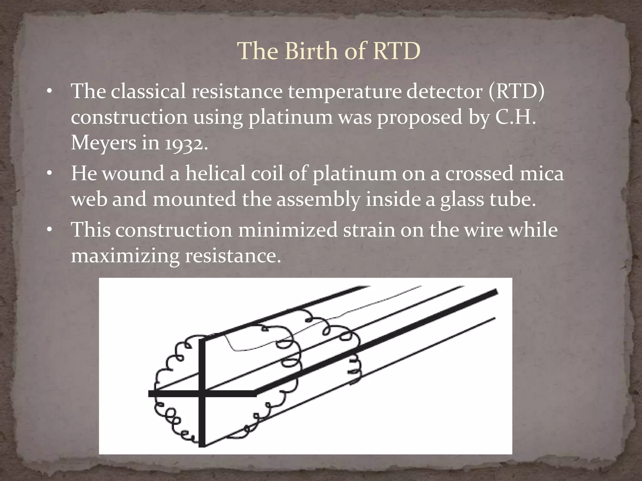 The Birth of RTD
• The classical resistance temperature detector (RTD)
construction using platinum was proposed by C.H.
Meyers in 1932.
• He wound a helical coil of platinum on a crossed mica
web and mounted the assembly inside a glass tube.
• This construction minimized strain on the wire while
maximizing resistance.

 
