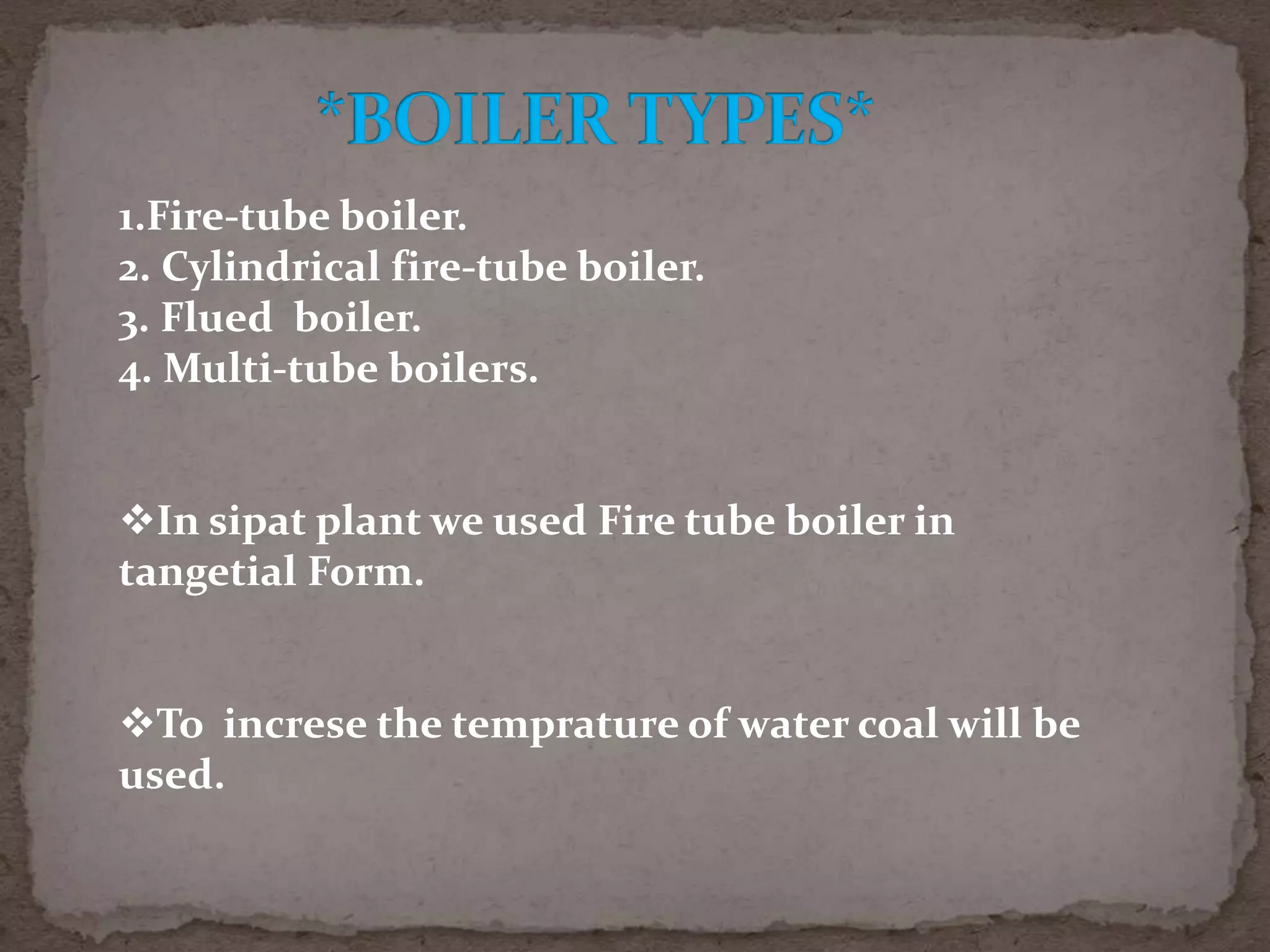 1.Fire-tube boiler.
2. Cylindrical fire-tube boiler.
3. Flued boiler.
4. Multi-tube boilers.
In sipat plant we used Fire tube boiler in
tangetial Form.
To increse the temprature of water coal will be
used.

 