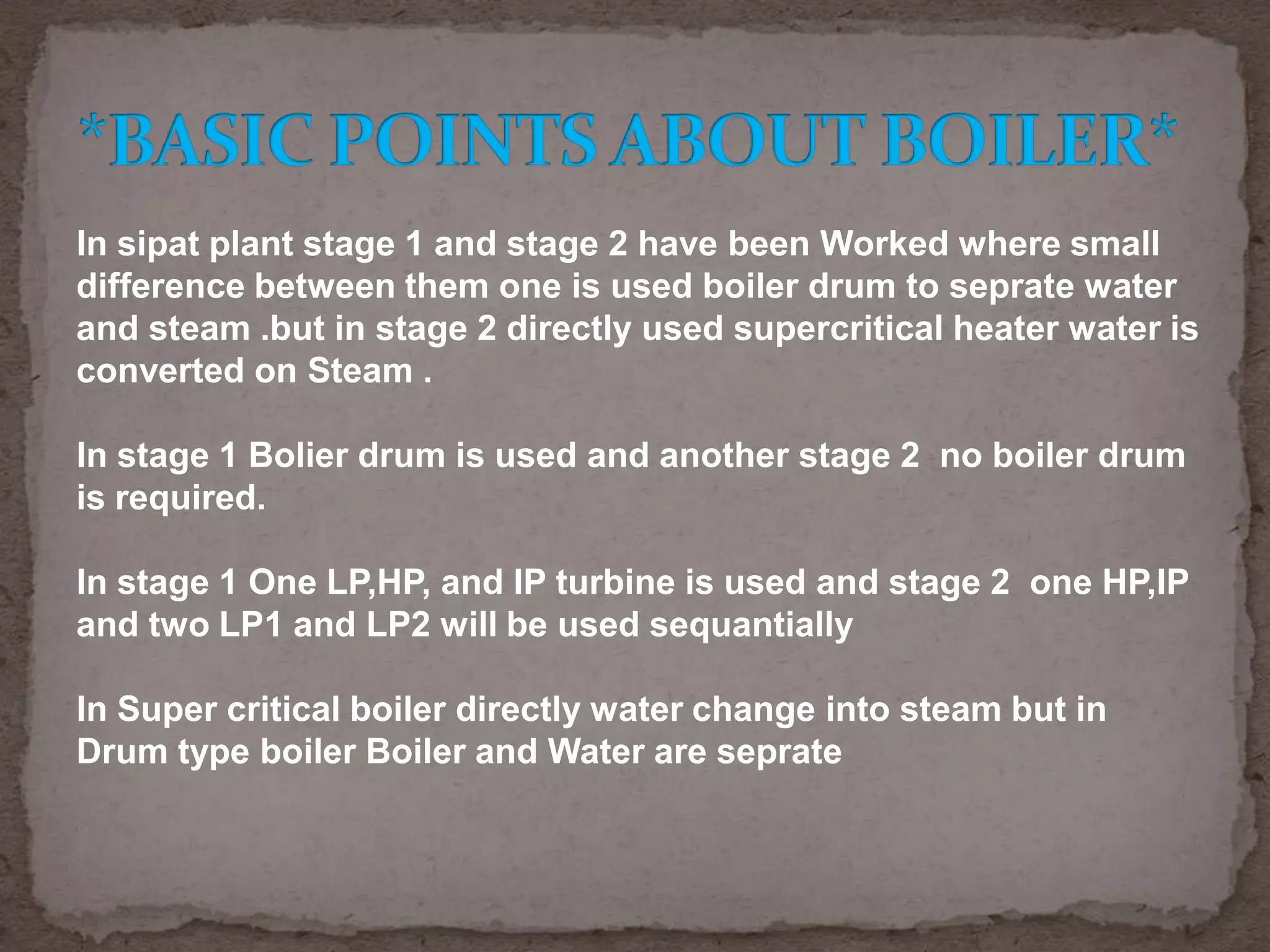 In sipat plant stage 1 and stage 2 have been Worked where small
difference between them one is used boiler drum to seprate water
and steam .but in stage 2 directly used supercritical heater water is
converted on Steam .
In stage 1 Bolier drum is used and another stage 2 no boiler drum
is required.
In stage 1 One LP,HP, and IP turbine is used and stage 2 one HP,IP
and two LP1 and LP2 will be used sequantially
In Super critical boiler directly water change into steam but in
Drum type boiler Boiler and Water are seprate

 