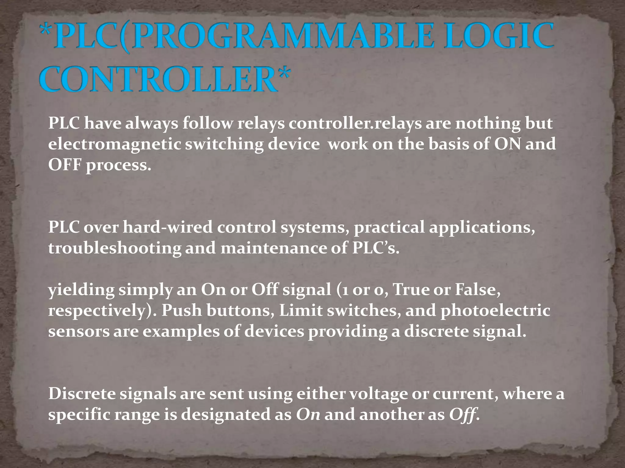 PLC have always follow relays controller.relays are nothing but
electromagnetic switching device work on the basis of ON and
OFF process.

PLC over hard-wired control systems, practical applications,
troubleshooting and maintenance of PLC’s.
yielding simply an On or Off signal (1 or 0, True or False,
respectively). Push buttons, Limit switches, and photoelectric
sensors are examples of devices providing a discrete signal.

Discrete signals are sent using either voltage or current, where a
specific range is designated as On and another as Off.

 