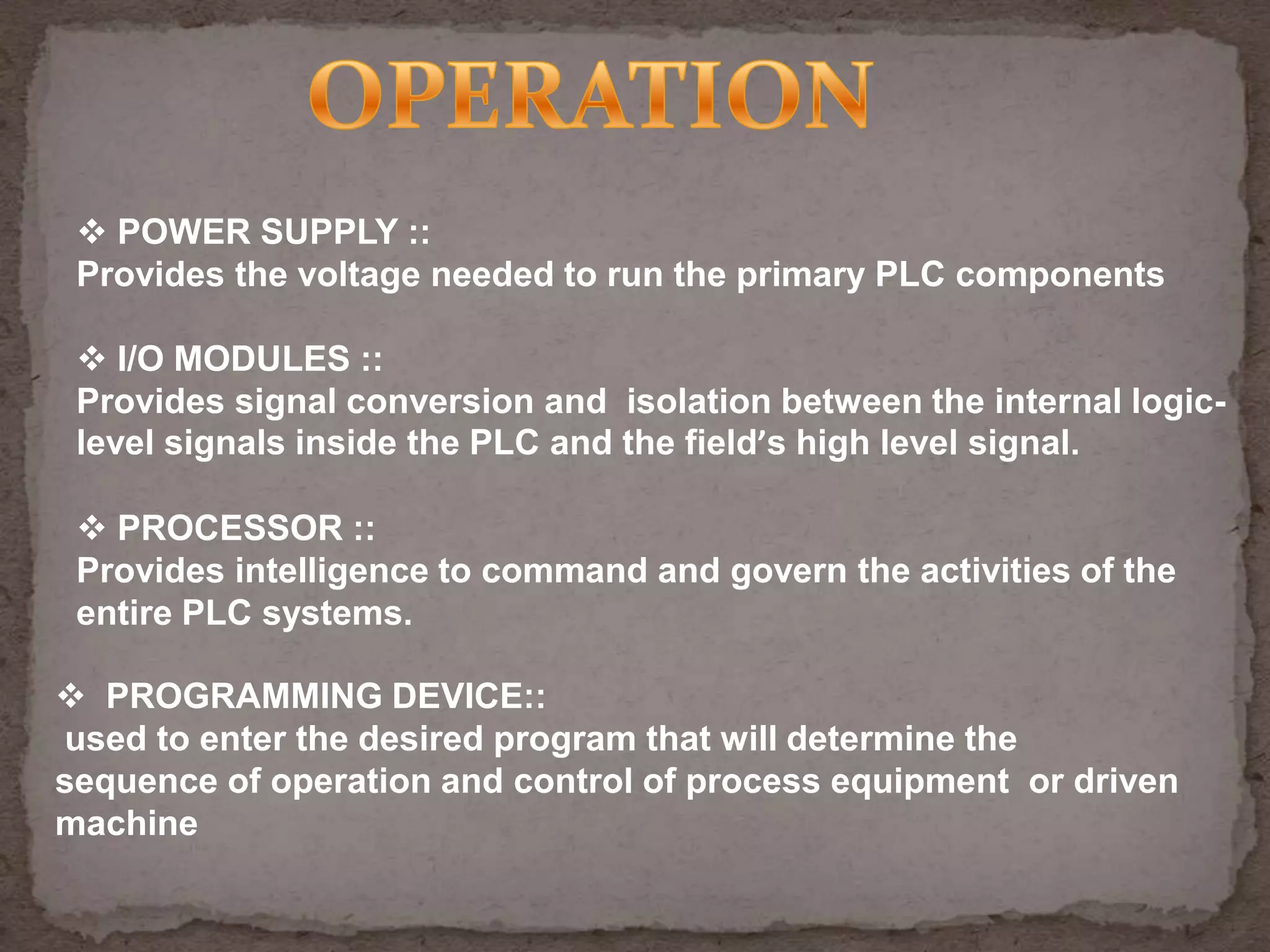  POWER SUPPLY ::
Provides the voltage needed to run the primary PLC components
 I/O MODULES ::
Provides signal conversion and isolation between the internal logiclevel signals inside the PLC and the field’s high level signal.
 PROCESSOR ::
Provides intelligence to command and govern the activities of the
entire PLC systems.
 PROGRAMMING DEVICE::
used to enter the desired program that will determine the
sequence of operation and control of process equipment or driven
machine

 