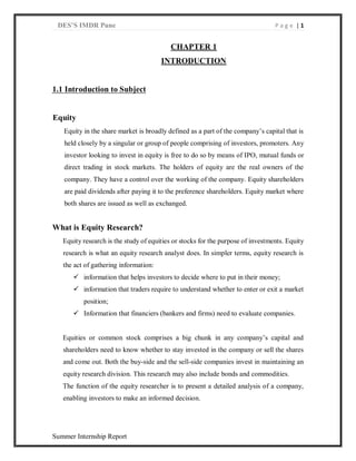 DES’S IMDR Pune P a g e | 1
Summer Internship Report
CHAPTER 1
INTRODUCTION
1.1 Introduction to Subject
Equity
Equity in the share market is broadly defined as a part of the company’s capital that is
held closely by a singular or group of people comprising of investors, promoters. Any
investor looking to invest in equity is free to do so by means of IPO, mutual funds or
direct trading in stock markets. The holders of equity are the real owners of the
company. They have a control over the working of the company. Equity shareholders
are paid dividends after paying it to the preference shareholders. Equity market where
both shares are issued as well as exchanged.
What is Equity Research?
Equity research is the study of equities or stocks for the purpose of investments. Equity
research is what an equity research analyst does. In simpler terms, equity research is
the act of gathering information:
 information that helps investors to decide where to put in their money;
 information that traders require to understand whether to enter or exit a market
position;
 Information that financiers (bankers and firms) need to evaluate companies.
Equities or common stock comprises a big chunk in any company’s capital and
shareholders need to know whether to stay invested in the company or sell the shares
and come out. Both the buy-side and the sell-side companies invest in maintaining an
equity research division. This research may also include bonds and commodities.
The function of the equity researcher is to present a detailed analysis of a company,
enabling investors to make an informed decision.
 
