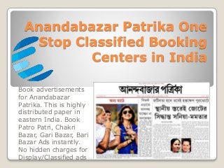 Anandabazar Patrika One
Stop Classified Booking
Centers in India
Book advertisements
for Anandabazar
Patrika. This is highly
distributed paper in
eastern India. Book
Patro Patri, Chakri
Bazar, Gari Bazar, Bari
Bazar Ads instantly.
No hidden charges for
Display/Classified ads
 