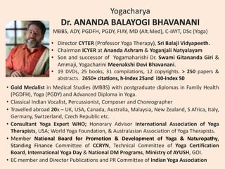 Yogacharya
Dr. ANANDA BALAYOGI BHAVANANI
MBBS, ADY, PGDFH, PGDY, FIAY, MD (Alt.Med), C-IAYT, DSc (Yoga)
• Director CYTER (Professor Yoga Therapy), Sri Balaji Vidyapeeth.
• Chairman ICYER at Ananda Ashram & Yoganjali Natyalayam
• Son and successor of Yogamaharishi Dr. Swami Gitananda Giri &
Ammaji, Yogacharini Meenakshi Devi Bhavanani.
• 19 DVDs, 25 books, 31 compilations, 12 copyrights. > 250 papers &
abstracts. 2650+ citations, h-index 25and i10-index 50
• Gold Medalist in Medical Studies (MBBS) with postgraduate diplomas in Family Health
(PGDFH), Yoga (PGDY) and Advanced Diploma in Yoga.
• Classical Indian Vocalist, Percussionist, Composer and Choreographer
• Travelled abroad 20x – UK, USA, Canada, Australia, Malaysia, New Zealand, S Africa, Italy,
Germany, Switzerland, Czech Republic etc.
• Consultant Yoga Expert WHO; Honorary Advisor International Association of Yoga
Therapists, USA; World Yoga Foundation, & Australasian Association of Yoga Therapists.
• Member National Board for Promotion & Development of Yoga & Naturopathy,
Standing Finance Committee of CCRYN, Technical Committee of Yoga Certification
Board, International Yoga Day & National DM Programs, Ministry of AYUSH, GOI.
• EC member and Director Publications and PR Committee of Indian Yoga Association
 