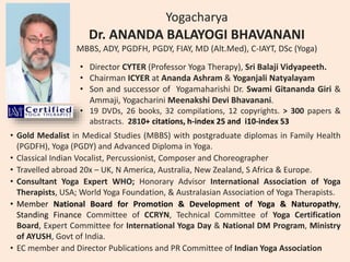 Yogacharya
Dr. ANANDA BALAYOGI BHAVANANI
MBBS, ADY, PGDFH, PGDY, FIAY, MD (Alt.Med), C-IAYT, DSc (Yoga)
• Director CYTER (Professor Yoga Therapy), Sri Balaji Vidyapeeth.
• Chairman ICYER at Ananda Ashram & Yoganjali Natyalayam
• Son and successor of Yogamaharishi Dr. Swami Gitananda Giri &
Ammaji, Yogacharini Meenakshi Devi Bhavanani.
• 19 DVDs, 26 books, 32 compilations, 12 copyrights. > 300 papers &
abstracts. 2810+ citations, h-index 25 and i10-index 53
• Gold Medalist in Medical Studies (MBBS) with postgraduate diplomas in Family Health
(PGDFH), Yoga (PGDY) and Advanced Diploma in Yoga.
• Classical Indian Vocalist, Percussionist, Composer and Choreographer
• Travelled abroad 20x – UK, N America, Australia, New Zealand, S Africa & Europe.
• Consultant Yoga Expert WHO; Honorary Advisor International Association of Yoga
Therapists, USA; World Yoga Foundation, & Australasian Association of Yoga Therapists.
• Member National Board for Promotion & Development of Yoga & Naturopathy,
Standing Finance Committee of CCRYN, Technical Committee of Yoga Certification
Board, Expert Committee for International Yoga Day & National DM Program, Ministry
of AYUSH, Govt of India.
• EC member and Director Publications and PR Committee of Indian Yoga Association
 