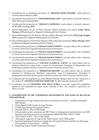 5. Coordinated the re-mastering and release of “BHAJANS WITH SWAMIJI” audio album of
Ananda Ashram Bhajans (2003)
6. Coordinated the production of “PANCHAKSHARA JAPA” audio album of Ananda Ashram’s
Maha Shivaratri Chanting (2004)
7. Coordinated the production of “PRANAVA SADHANA” audio album of Ananda Ashram’s
AUM (OM) Chanting (2004)
8. Played Mridungam for Dr M Harre Harren’s (Music therapist and healer) Indian Music
Therapy (2005) produced by Magnetic Marketing (P) Ltd, Chennai.
9. Played Mridungam for Dr M Harre Harren’s (Music therapist and healer) Nada Yoga Sangam
(2005) produced by Magnetic Marketing (P) Ltd, Chennai.
10. Played Mridungam for Dr M Harre Harren’s (Music therapist and healer) Music Therapy (2005)
produced by Magnetic Marketing (P) Ltd, Chennai.
11. Coordinated the production of “YOGNAT DANCE ITEMS-1” an audio album with a collection
of various items from Yoganjali Natyalayam live performances.
12. Coordinated the production of “YOGNAT DANCE ITEMS-2” an audio album with a collection
of various items from Yoganjali Natyalayam live performances.
13. Coordinated the production of “YOGNAT DANCE ITEMS-3” an audio album with a collection
of various items from Yoganjali Natyalayam live performances.
14. Coordinated the production of “VINTAGE CLASSICAL VOCAL” an audio album with an
archival collection of songs from a concert by Kalaimamani Srirengam R Ranganathan one
South India’s greatest classical vocalist who was Dr Ananda’s musical Guru.
15. Coordinated the production of “DIKSHITAR KRITHIS” an audio album with an archival
collection of Muthuswami Dikshitar compositions sung by Kalaimamani Srirengam R
Ranganathan one South India’s greatest classical vocalist who was Dr Ananda’s musical Guru.
16. Composed and choreographed an entire Bharata Natyam Margam that has been released as a
live audio CD “ANANDA NARTANA MARGAM” by Dhivyananda Creations in 2007.
17. Coordinated and led CHANTING THE YOGA SUTRA, a two disc Audio CD compilation
produced and distributed by Super Audio, Chennai in 2011. Also available as applications for
iPhone and iPad
V. CONTRIBUTION TO IPR -COPYRIGHTS REGISTERED IN THE NAME OF SRI BALAJI
VIDYAPEETH: (9)
1. Incorporation of Yoga Therapy Education in Nursing Curriculum – Sri Balaji Vidyapeeth
(SBV) Model
2. Choice Based Credit Courses in Yoga Therapy
3. CYTER Yoga Therapy Educational Videos
4. “SILVER YOGA”: The CYTER Model
5. Administrative policy statement and SBV Policy on salutogenesis implementation and SBV
Standard Operating procedure for salutogenesis (2018/SBV POL./SALUT./002)
6. “DIVYANGA YOGA”: The CYTER Model
7. “Salutogenic Approach of Yoga for the Third Gender: The CYTER model”
8. Standard Operating Procedure for Application Of Yoga In Primary Health Care (Voyaging
Of Yoga Basics To Grass Roots – VYBGR)
9. Integrating Yoga in Health Professions Education
 