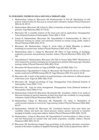 VI. PUBLISHED PAPERS IN YOGA AND YOGA THERAPY: (220)
1. Madanmohan, Udupa K, Bhavanani AB, Krishnamurthy N, Pal GK. Modulation of cold
pressor- induced stress by Shavasan in normal adult volunteers. Indian J Physiol Pharmacol
2002; 46 (3): 307-12.
2. Madanmohan, Bhavanani AB, Udupa K. Effect of direction of head on heart rate and blood
pressure. Yoga Mimamsa 2002; 34: 116-22.
3. Bhavanani AB. A scientific analysis of the nasal cycle and its applications. Nisargopachar
Varta (National Institute of Naturopathy, Pune); 2002; 5: 18-20.
4. Udupa K, Madanmohan, Bhavanani AB, Vijayalakshmi P, Krishnamurthy N. Effect of
Pranayama training on cardiac and autonomic function in normal young adults. Indian J
Physiol Pharmacol 2003; 47(1): 27-33.
5. Bhavanani AB, Madanmohan, Udupa K. Acute effect of Mukh Bhastrika (a bellows
breathing) on reaction time. Indian J Physiol Pharmacol 2003; 47(3): 297-300.
6. Madanmohan, Jatiya L, Udupa K, Bhavanani AB. Effect of Yoga training on handgrip,
respiratory pressures and pulmonary function. Indian J Physiol Pharmacol 2003; 47(4): 387-
392.
7. Vijayalakshmi P, Madanmohan, Bhavanani AB, Patil A, Kumar Babu PBVP. Modulation of
stress induced by isometric handgrip test in hypertensive patients following yogic relaxation
training. Indian J Physiol Pharmacol 2004; 48(1): 59-64.
8. Bhavanani AB. Recent studies on Yoga at JIPMER. Yoga Life 2003; 34(6): 3-11.
9. Madanmohan, Vijayalakshmi P, Udupa K, Bhavanani AB, Prakash ES. Review of Shavasan
studies conducted at JIPMER during 2001-02. Yoga Mimamsa 2003; 35 (1 and 2): 26-34.
10. Bhavanani AB. A study of the pattern of nasal dominance with reference to different phases
of the lunar cycle. Yoga Life 2004; 35(6): 19-24.
11. Bhavanani AB. Integral psychology of Yoga. Nisargopachar Varta (National Institute of
Naturopathy, Pune); 2004; 7: 9-11.
12. Bhavanani AB. Yoga for stress management. Nisargopachar Varta (National Institute of
Naturopathy, Pune); 2004; 8: 9-12.
13. Madanmohan, Prakash ES, Bhavanani AB, Kamath MG, Amudhan J. Effect of six weeks of
Shavasan training on spectral measures of short term heart rate variability in young healthy
volunteers. Indian J Physiol Pharmacol 2004; 48(3): 370-73.
14. Madanmohan, Udupa K, Bhavanani AB, Shatapathy CC, Sahai A. Modulation of
cardiovascular response to exercise by Yoga training. Indian J Physiol Pharmacol 2004; 48(4):
461-65.
15. Madanmohan, Prakash ES, Bhavanani AB. Correlation between short term heart rate
variability indices and heart rate, blood pressure indices, pressor reactivity to isometric
handgrip in healthy young male subjects. Indian J Physiol Pharmacol 2005; 49(2): 132-38.
16. Madanmohan, Udupa K, Bhavanani AB, Vijayalakshmi P and Surendiran A. Effect of slow
and fast Pranayamas on reaction time and cardio respiratory variables. Indian J Physiol
Pharmacol 2005; 49(3): 313-18.
17. Bhavanani AB. Introducing integral Yoga psychology in the teacher education curriculum.
Journal of the Indian Academy of Applied Psychology 2006; 32 (No.2) Special Issue: 204-13.
 