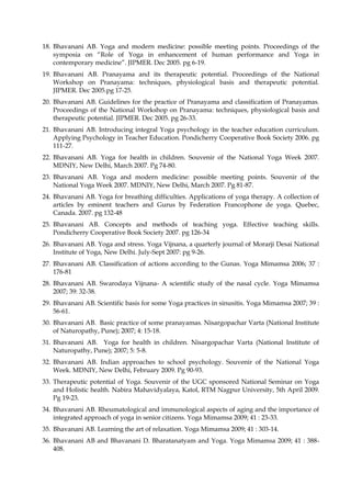 18. Bhavanani AB. Yoga and modern medicine: possible meeting points. Proceedings of the
symposia on “Role of Yoga in enhancement of human performance and Yoga in
contemporary medicine”. JIPMER. Dec 2005. pg 6-19.
19. Bhavanani AB. Pranayama and its therapeutic potential. Proceedings of the National
Workshop on Pranayama: techniques, physiological basis and therapeutic potential.
JIPMER. Dec 2005.pg 17-25.
20. Bhavanani AB. Guidelines for the practice of Pranayama and classification of Pranayamas.
Proceedings of the National Workshop on Pranayama: techniques, physiological basis and
therapeutic potential. JIPMER. Dec 2005. pg 26-33.
21. Bhavanani AB. Introducing integral Yoga psychology in the teacher education curriculum.
Applying Psychology in Teacher Education. Pondicherry Cooperative Book Society 2006. pg
111-27.
22. Bhavanani AB. Yoga for health in children. Souvenir of the National Yoga Week 2007.
MDNIY, New Delhi, March 2007. Pg 74-80.
23. Bhavanani AB. Yoga and modern medicine: possible meeting points. Souvenir of the
National Yoga Week 2007. MDNIY, New Delhi, March 2007. Pg 81-87.
24. Bhavanani AB. Yoga for breathing difficulties. Applications of yoga therapy. A collection of
articles by eminent teachers and Gurus by Federation Francophone de yoga. Quebec,
Canada. 2007. pg 132-48
25. Bhavanani AB. Concepts and methods of teaching yoga. Effective teaching skills.
Pondicherry Cooperative Book Society 2007. pg 126-34
26. Bhavanani AB. Yoga and stress. Yoga Vijnana, a quarterly journal of Morarji Desai National
Institute of Yoga, New Delhi. July-Sept 2007: pg 9-26.
27. Bhavanani AB. Classification of actions according to the Gunas. Yoga Mimamsa 2006; 37 :
176-81
28. Bhavanani AB. Swarodaya Vijnana- A scientific study of the nasal cycle. Yoga Mimamsa
2007; 39: 32-38.
29. Bhavanani AB. Scientific basis for some Yoga practices in sinusitis. Yoga Mimamsa 2007; 39 :
56-61.
30. Bhavanani AB. Basic practice of some pranayamas. Nisargopachar Varta (National Institute
of Naturopathy, Pune); 2007; 4: 15-18.
31. Bhavanani AB. Yoga for health in children. Nisargopachar Varta (National Institute of
Naturopathy, Pune); 2007; 5: 5-8.
32. Bhavanani AB. Indian approaches to school psychology. Souvenir of the National Yoga
Week. MDNIY, New Delhi, February 2009. Pg 90-93.
33. Therapeutic potential of Yoga. Souvenir of the UGC sponsored National Seminar on Yoga
and Holistic health. Nabira Mahavidyalaya, Katol, RTM Nagpur University, 5th April 2009.
Pg 19-23.
34. Bhavanani AB. Rheumatological and immunological aspects of aging and the importance of
integrated approach of yoga in senior citizens. Yoga Mimamsa 2009; 41 : 23-33.
35. Bhavanani AB. Learning the art of relaxation. Yoga Mimamsa 2009; 41 : 303-14.
36. Bhavanani AB and Bhavanani D. Bharatanatyam and Yoga. Yoga Mimamsa 2009; 41 : 388-
408.
 