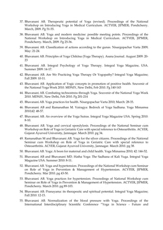 37. Bhavanani AB. Therapeutic potential of Yoga (revised). Proceedings of the National
Workshop on Introducing Yoga in Medical Curriculum. ACTYER, JIPMER, Pondicherry.
March, 2009. Pg 51-55.
38. Bhavanani AB. Yoga and modern medicine: possible meeting points. Proceedings of the
National Workshop on Introducing Yoga in Medical Curriculum. ACTYER, JIPMER,
Pondicherry. March, 2009. Pg 25-36.
39. Bhavanani AB. Classification of actions according to the gunas. Nisargopachar Varta 2009;
May: 21-24.
40. Bhavanani AB. Principles of Yoga Chikitsa (Yoga Therapy). Asana Journal. August 2009: 20-
23
41. Bhavanani AB. Integral Psychology of Yoga Therapy. Integral Yoga Magazine, USA.
Summer 2009: 14-17.
42. Bhavanani AB. Are We Practicing Yoga Therapy Or Yogopathy? Integral Yoga Magazine;
Fall 2009: 10-11.
43. Bhavanani AB. Application of Yogic concepts in promotion of positive health. Souvenir of
the National Yoga Week 2010. MDNIY, New Delhi, Feb 2010. Pg 140-143
44. Bhavanani AB. Combating technostress through Yoga. Souvenir of the National Yoga Week
2010. MDNIY, New Delhi, Feb 2010. Pg 201-214
45. Bhavanani AB. Yoga practices for health. Nisargopachar Varta 2010; March: 28-35.
46. Bhavanani AB and Ramanathan M. Vairagya: Bedrock of Yoga Sadhana. Yoga Mimamsa
2010;42: 48-57.
47. Bhavanani AB. An overview of the Yoga Sutras. Integral Yoga Magazine USA. Spring 2010:
8-10.
48. Bhavanani AB. Yoga and cervical spondylosis. Proceedings of the National Seminar cum
Workshop on Role of Yoga in Geriatric Care with special reference to Osteoarthritis. ACYER,
Gujarat Ayurved University, Jamnagar. March 2010. pg 34.
49. Ramanathan M and Bhavanani AB. Yoga for the silver citizens. Proceedings of the National
Seminar cum Workshop on Role of Yoga in Geriatric Care with special reference to
Osteoarthritis. ACYER, Gujarat Ayurved University, Jamnagar. March 2010. pg 38.
50. Bhavanani AB. Yoga: A boon for maternal and child health. Yoga Mimamsa 2010; 42: 146-52.
51. Bhavanani AB and Bhavanani MD. Hatha Yoga: The Sadhana of Kali Yuga. Integral Yoga
Magazine USA. Summer 2010: 8-11.
52. Bhavanani AB. Yoga and hypertension. Proceedings of the National Workshop cum Seminar
on Role of Yoga in Prevention & Management of Hypertension. ACYTER, JIPMER,
Pondicherry. Mar 2010. pg 43-50.
53. Bhavanani AB. Yoga practices for hypertension. Proceedings of National Workshop cum
Seminar on Role of Yoga in Prevention & Management of Hypertension. ACTYER, JIPMER,
Pondicherry. March 2010. pg 89-103.
54. Bhavanani AB. Pranayama: its therapeutic and spiritual potential. Integral Yoga Magazine;
Fall 2010: 12-15.
55. Bhavanani AB. Normalization of the blood pressure with Yoga. Proceedings of the
International Interdisciplinary Scientific Conference “Yoga in Science - Future and
 
