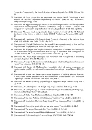Perspectives” organised by the Yoga Federation of Serbia, Belgrade Sept 23-24, 2010. pg 184-
88
56. Bhavanani AB.Yogic perspectives on depression and mental health.Proceedings of the
Seminar on Yoga and Depression organised by Advanced Centre for Yoga, NIMHANS,
Bangalore. Sept 2010. pg 25-34.
57. Bhavanani AB. Application of yoga concept in the health improvement. Proceedings of the
International Interdisciplinary Scientific Conference “Yoga in Science - Future and
Perspectives” organised by Yoga Federation of Serbia, Belgrade Sept 23-24, 2010. pg 189-93
58. Bhavanani AB. Ante natal and post natal Yoga practices. Souvenir of the 8th National
Conference of the Society of Midwives-India. JIPMER, Pondicherry. November 2010. pg 37-
49
59. Bhavanani AB. Health and Well Being: A Yogic Perspective. Souvenir of the National Yoga
Week 2011. MDNIY, New Delhi, Feb 2011. Pg 70-79.
60. Bhavanani AB, Udupa K, Madanmohan, Ravindra PN. A comparative study of slow and fast
suryanamaskar on physiological functions. Int J Yoga 2011; 4: 72-77.
61. Bhavanani AB. Yoga practices for prevention and management of diabetes. Proceedings of
the National Workshop-cum-Seminar on Role of Yoga in Prevention and Management of
Diabetes Mellitus. ACTYER, JIPMER, Pondicherry. March 2011. p 77-94.
62. Bhavanani AB. Nada Yoga Techniques for Prevention and Management of Breathing
Disorders. Yoga Life 2011. 42; (March): 3-6.
63. Bhavanani AB, Sanjay Z, Madanmohan. Effect of yoga on subclinical hypothyroidism: a case
report. Yoga Mimamsa 2011; 43: 102-107.
64. Bhavanani AB, Sanjay Z, Madanmohan. Immediate effect of sukha pranayama on
cardiovascular variables in patients of hypertension. International J Yoga Therapy 2011; 21:
4-7.
65. Bhavanani AB. A basic yoga therapy programme for patients of multiple sclerosis. Souvenir
of the Golden Jubilee Celebrations of Kaivalyadhama’s SrimatiAmolak Devi Tirathram
Gupta Yogic Hospital and Health Care Centre, 2011. p 14-20.
66. Bhavanani AB. Are we practicing yoga therapy or yogopathy? Yoga Therapy Today 2011; 7
(2): 26-28
67. Bhavanani AB. Culturing one’s self though Yoga. Yoga Mimamsa 2011; 43 (1): 84-94.
68. Bhavanani AB. Don’t put yoga in a small box: the challenges of scientifically studying yoga.
International J of Yoga Therapy 2011; 21 ; 21.
69. Bhavanani AB. Hatha Yoga-The Science of Balance. Yoga Life 2011; 42 (7): 3-13
70. Bhavanani AB. Eka Dasi Prakriya of the Gitananda Tradition. Yoga Life 2011; 42 (11): 3-7.
71. Bhavanani AB. Meditation: The Inner Yoga. Integral Yoga Magazine, USA. Spring 2011. pg
22-25
72. Bhavanani AB. Perspective says it all or we see what we are. Yoga Life 2011; 42 (12): 5
73. Bhavanani AB. The Yoga of Responsibility. Yoga Life 2011; 42 (9): 3-10
74. Bhavanani AB. The Yoga Sutras of Maharishi Patanjali. Yoga Life 2011; 42 (8): 3-11
75. Bhavanani AB. Understanding the Science of Yoga. SENSE 2011; 1 (1): 334-344
 